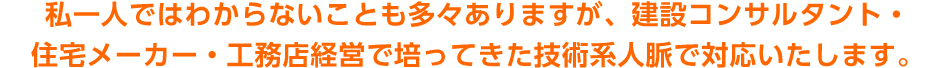 私一人ではわからないことも多々ありますが、建設コンサルタント・住宅メーカー・工務店経営で培ってきた技術系人脈で対応いたします。
